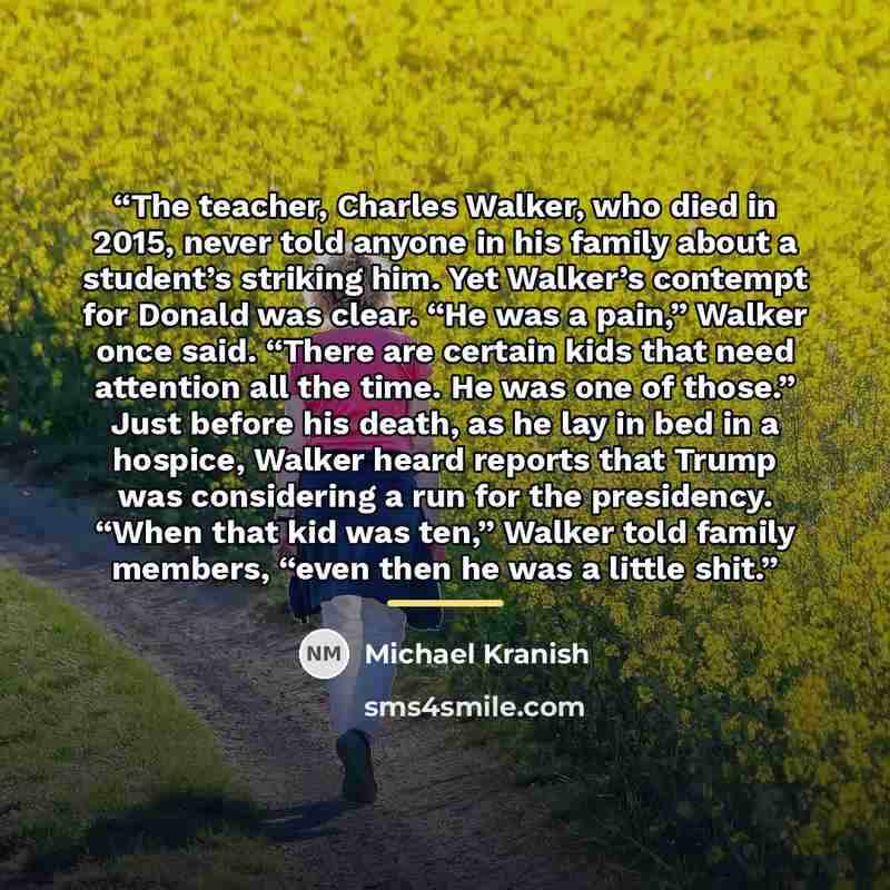 “The teacher, Charles Walker, who died in 2015, never told anyone in his family about a student’s striking him. Yet Walker’s contempt for Donald was clear. “He was a pain,” Walker once said. “There are certain kids that need attention all the time. He was one of those.” Just before his death, as he…” quote by Michael Kranish