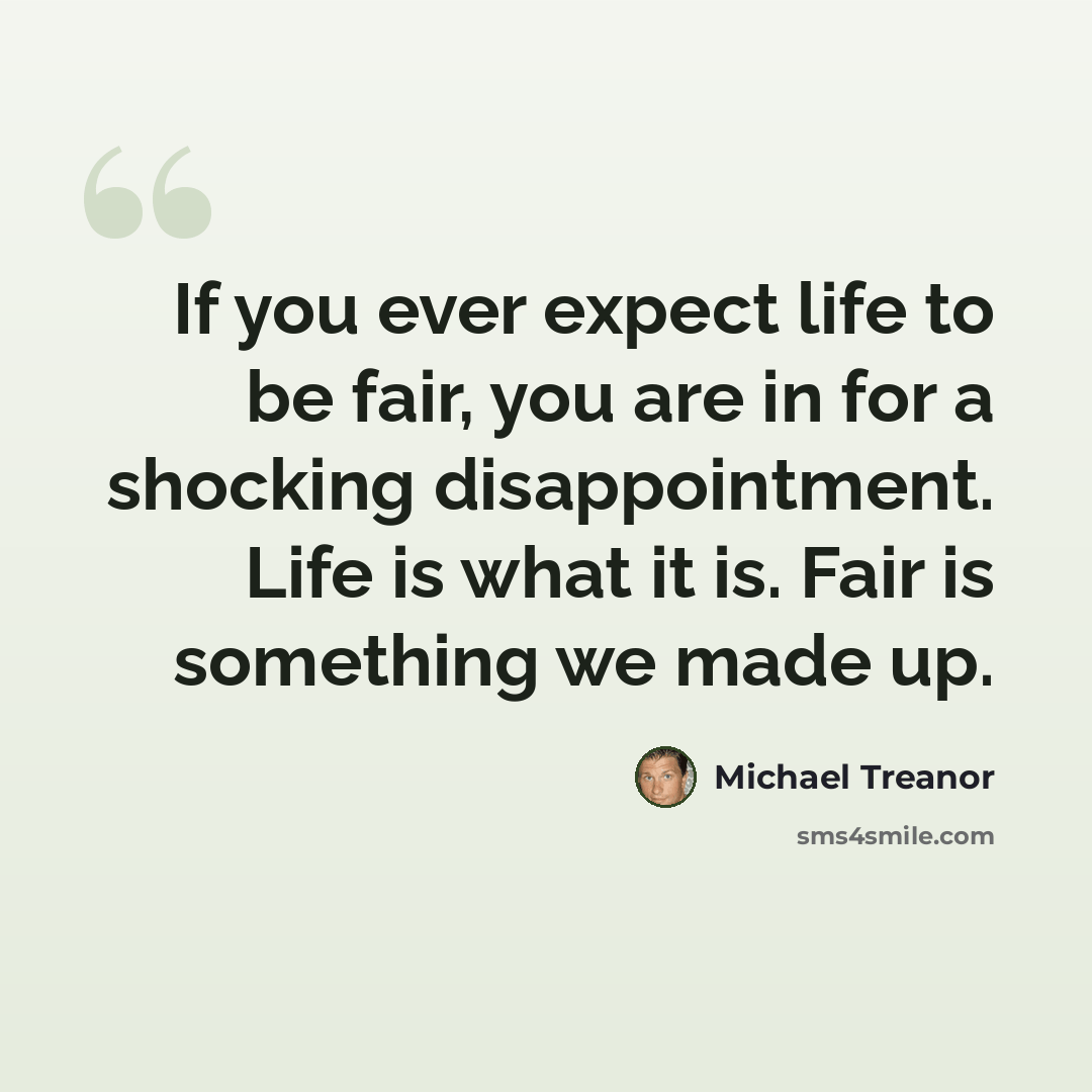 “If you ever expect life to be fair, you are in for a shocking disappointment. Life is what it is. Fair is something we made up.” quote by Michael Treanor