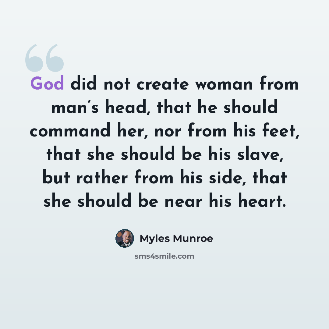 “God did not create woman from man’s head, that he should command her, nor from his feet, that she should be his slave, but rather from his side, that she should be near his heart.” quote by Myles Munroe