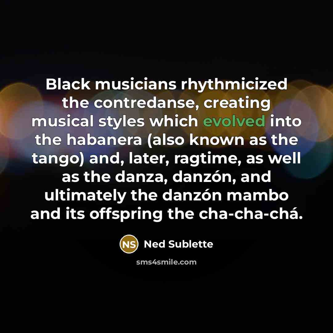 “Black musicians rhythmicized the contredanse, creating musical styles which evolved into the habanera (also known as the tango) and, later, ragtime, as well as the danza, danzón, and ultimately the danzón mambo and its offspring the cha-cha-chá.” quote by Ned Sublette