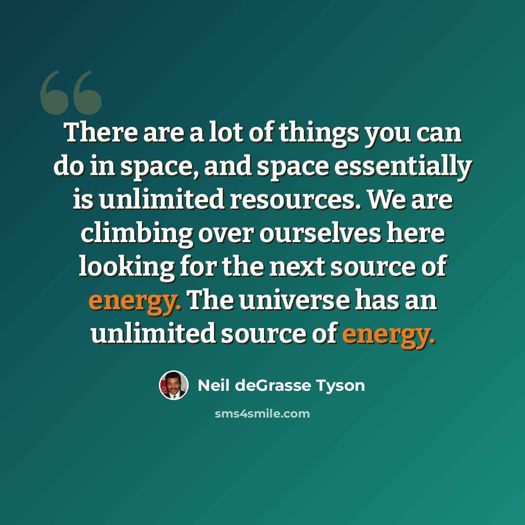 “There are a lot of things you can do in space, and space essentially is unlimited resources. We are climbing over ourselves here looking for the next source of energy. The universe has an unlimited source of energy.” quote by Neil deGrasse Tyson