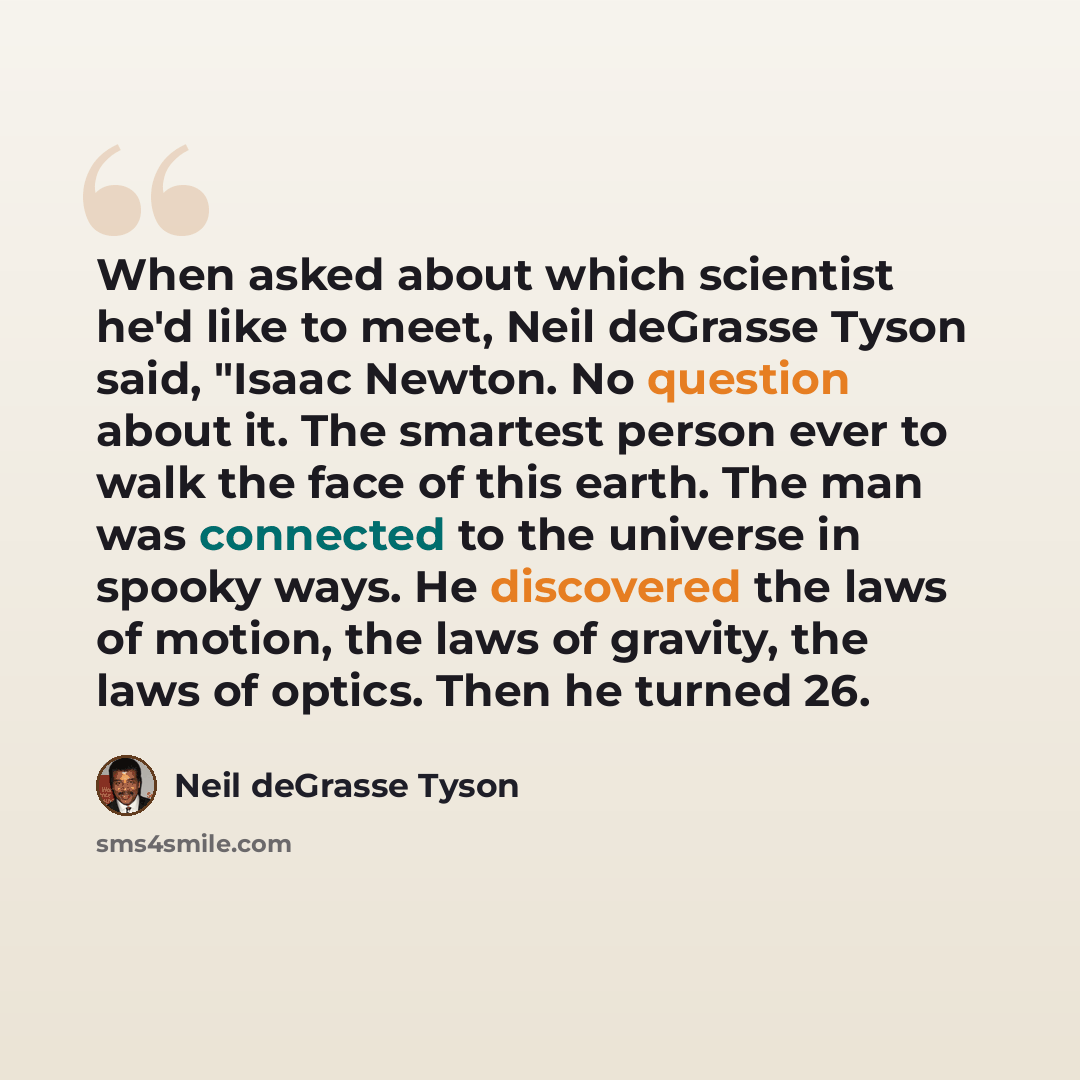 “When asked about which scientist he'd like to meet, Neil deGrasse Tyson said, "Isaac Newton. No question about it. The smartest person ever to walk the face of this earth. The man was connected to the universe in spooky ways. He discovered the laws of motion, the laws of gravity, the laws of…” quote by Neil deGrasse Tyson