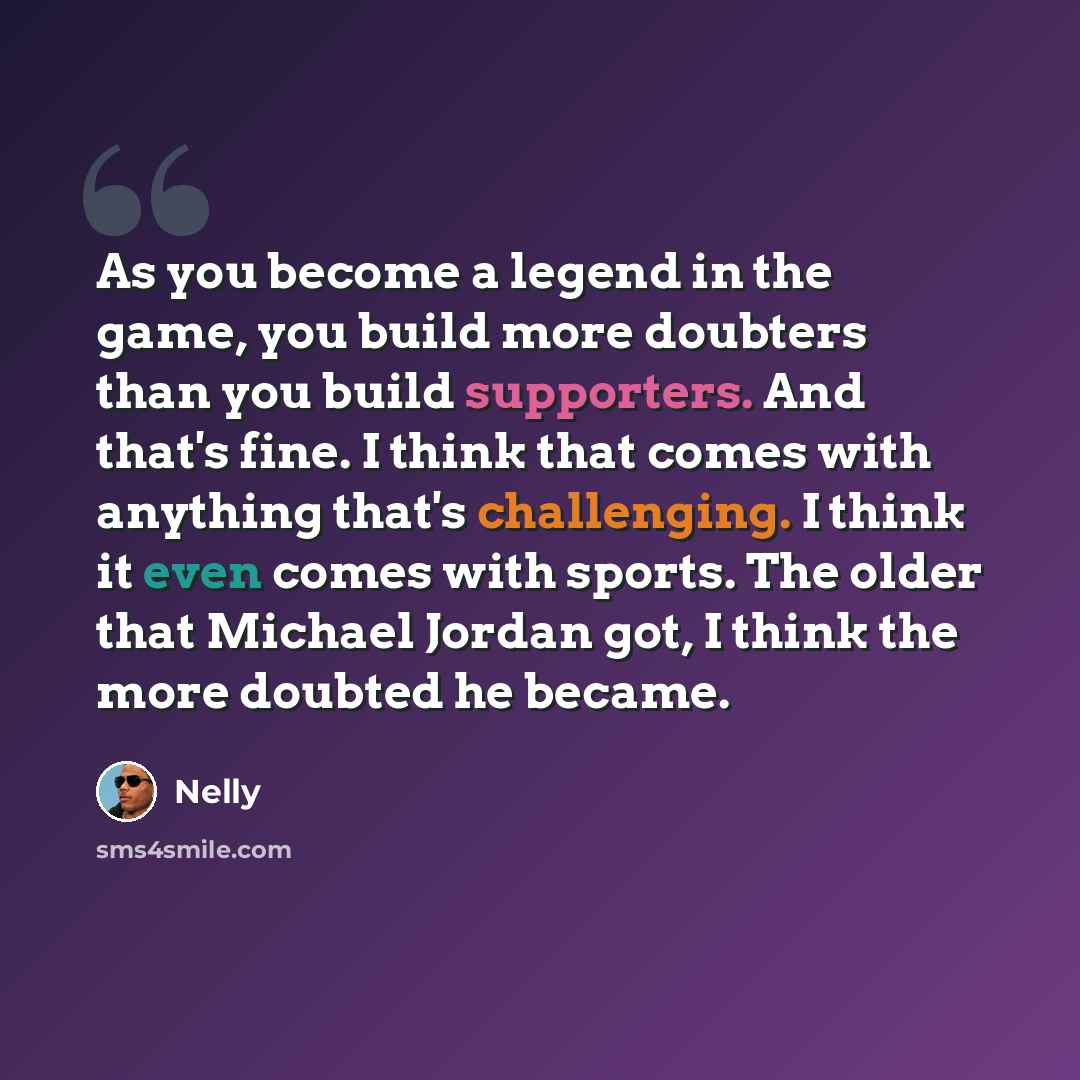 “As you become a legend in the game, you build more doubters than you build supporters. And that's fine. I think that comes with anything that's challenging. I think it even comes with sports. The older that Michael Jordan got, I think the more doubted he became.” quote by Nelly