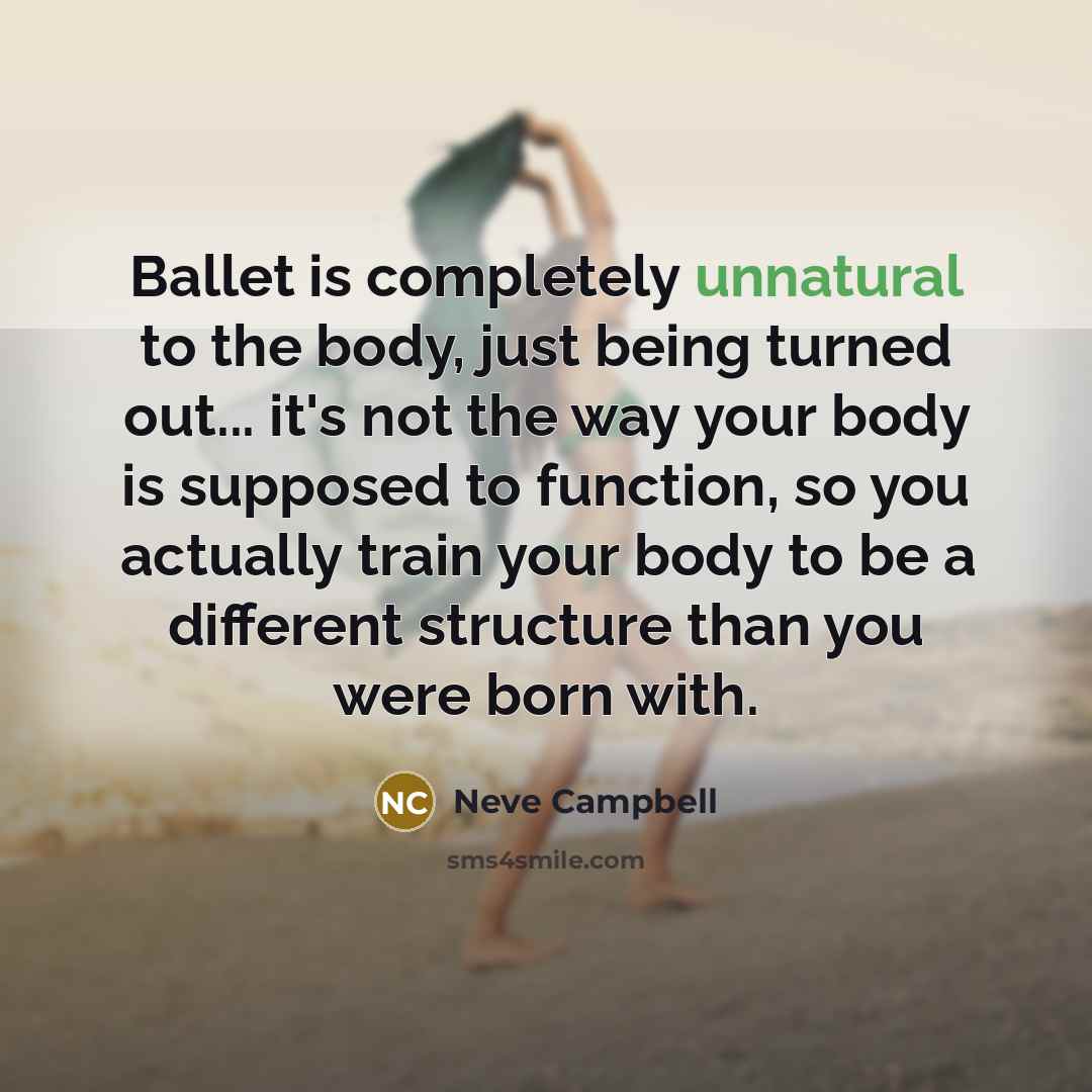 “Ballet is completely unnatural to the body, just being turned out... it's not the way your body is supposed to function, so you actually train your body to be a different structure than you were born with.” quote by Neve Campbell