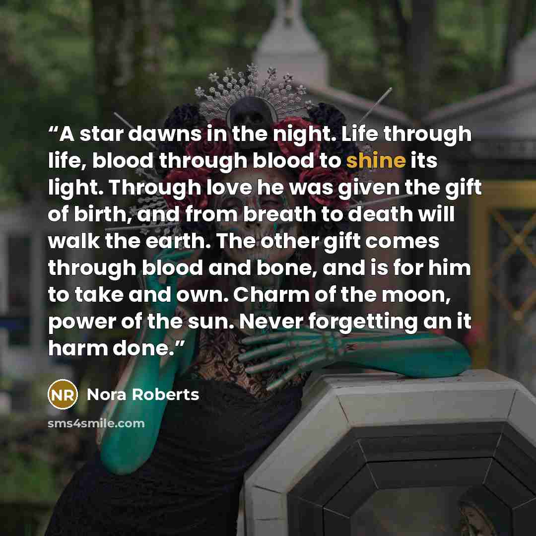 “A star dawns in the night. Life through life, blood through blood to shine its light. Through love he was given the gift of birth, and from breath to death will walk the earth. The other gift comes through blood and bone, and is for him to take and own. Charm of the moon, power of the sun. Never…” quote by Nora Roberts