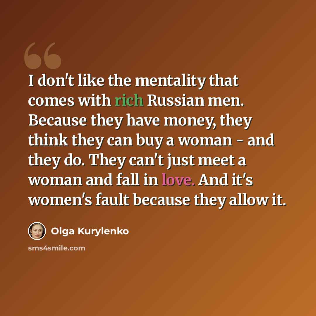 “I don't like the mentality that comes with rich Russian men. Because they have money, they think they can buy a woman - and they do. They can't just meet a woman and fall in love. And it's women's fault because they allow it.” quote by Olga Kurylenko