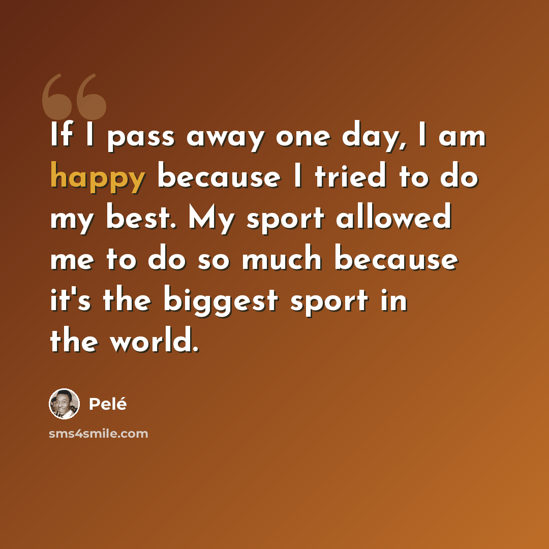 “If I pass away one day, I am happy because I tried to do my best. My sport allowed me to do so much because it's the biggest sport in the world.” quote by Pele