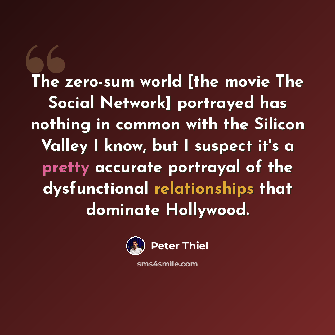 “The zero-sum world [the movie The Social Network] portrayed has nothing in common with the Silicon Valley I know, but I suspect it's a pretty accurate portrayal of the dysfunctional relationships that dominate Hollywood.” quote by Peter Thiel