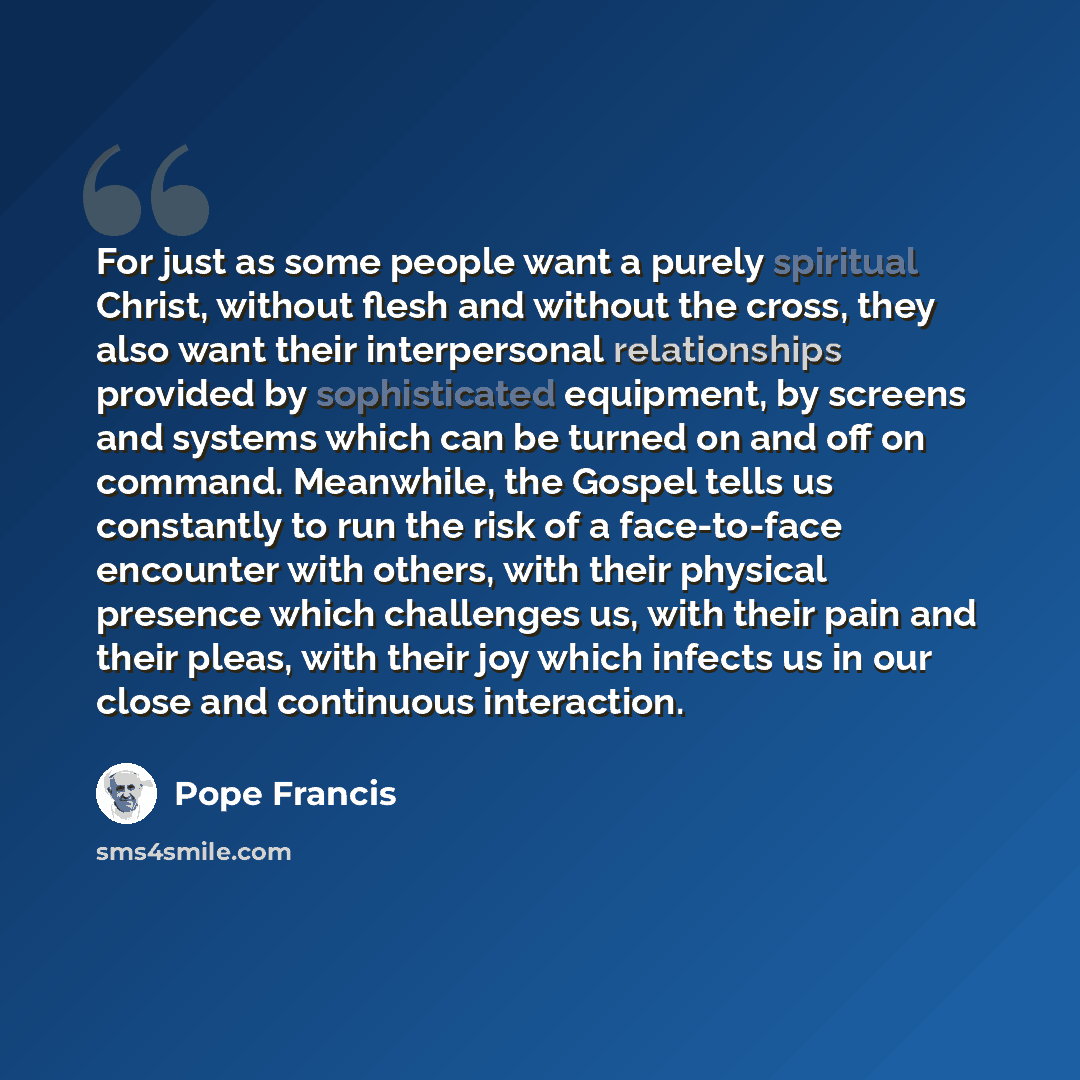 “For just as some people want a purely spiritual Christ, without flesh and without the cross, they also want their interpersonal relationships provided by sophisticated equipment, by screens and systems which can be turned on and off on command. Meanwhile, the Gospel tells us constantly to run the…” quote by Pope Francis