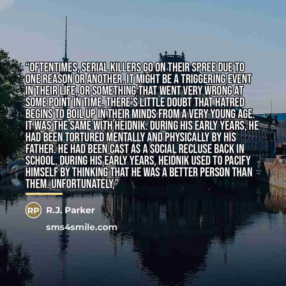 “Oftentimes, serial killers go on their spree due to one reason or another. It might be a triggering event in their life, or something that went very wrong at some point in time. There’s little doubt that hatred begins to boil up in their minds from a very young age. It was the same with Heidnik…” quote by R.J. Parker