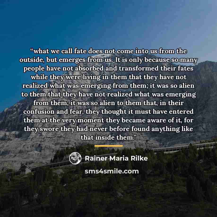 “what we call fate does not come into us from the outside, but emerges from us. It is only because so many people have not absorbed and transformed their fates while they were living in them that they have not realized what was emerging from them; it was so alien to them that they have not realized…” quote by Rainer Maria Rilke