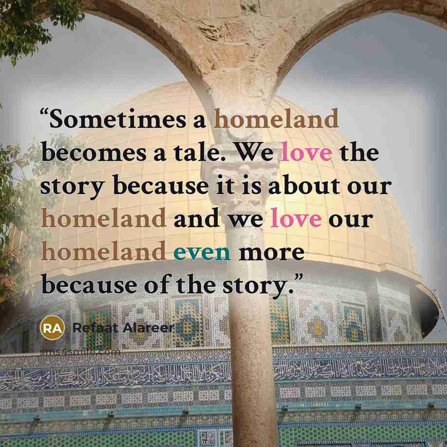 “Sometimes a homeland becomes a tale. We love the story because it is about our homeland and we love our homeland even more because of the story.” quote by Refaat Alareer