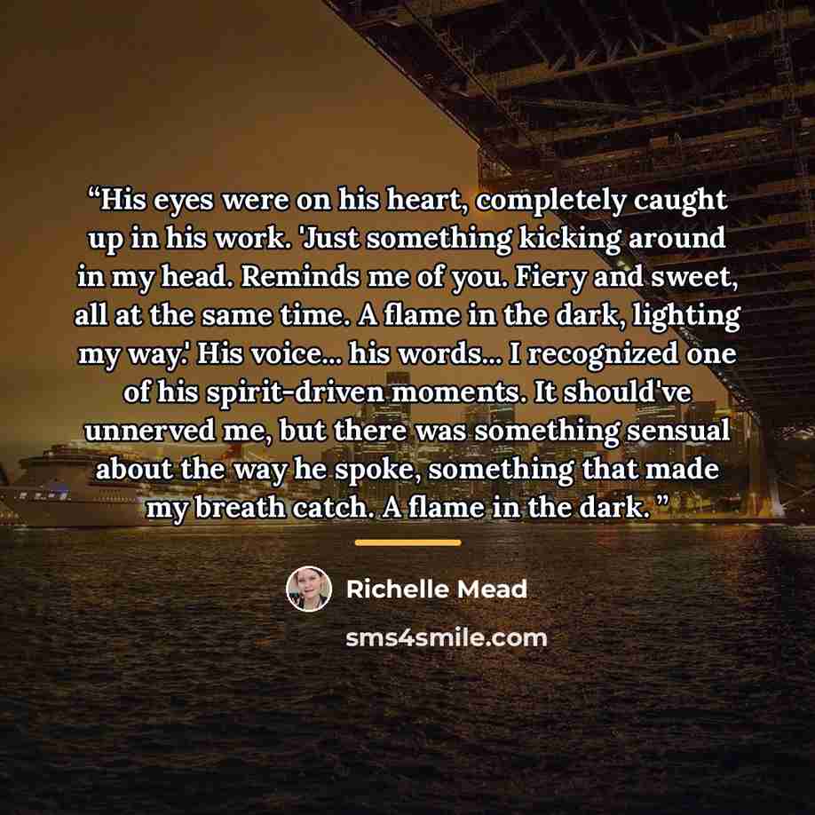 “His eyes were on his heart, completely caught up in his work. 'Just something kicking around in my head. Reminds me of you. Fiery and sweet, all at the same time. A flame in the dark, lighting my way.' His voice... his words... I recognized one of his spirit-driven moments. It should've unnerved…” quote by Richelle Mead
