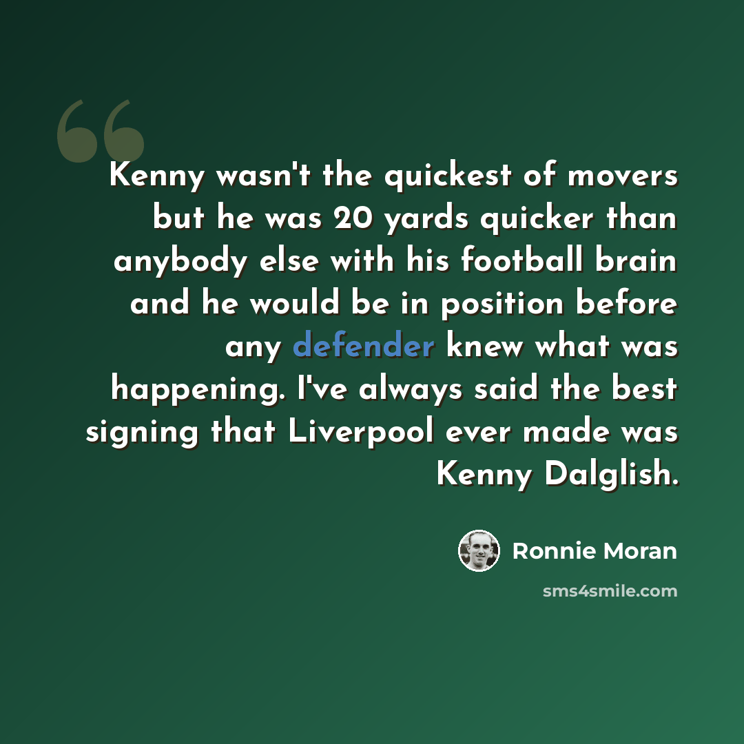 “Kenny wasn't the quickest of movers but he was 20 yards quicker than anybody else with his football brain and he would be in position before any defender knew what was happening. I've always said the best signing that Liverpool ever made was Kenny Dalglish.” quote by Ronnie Moran