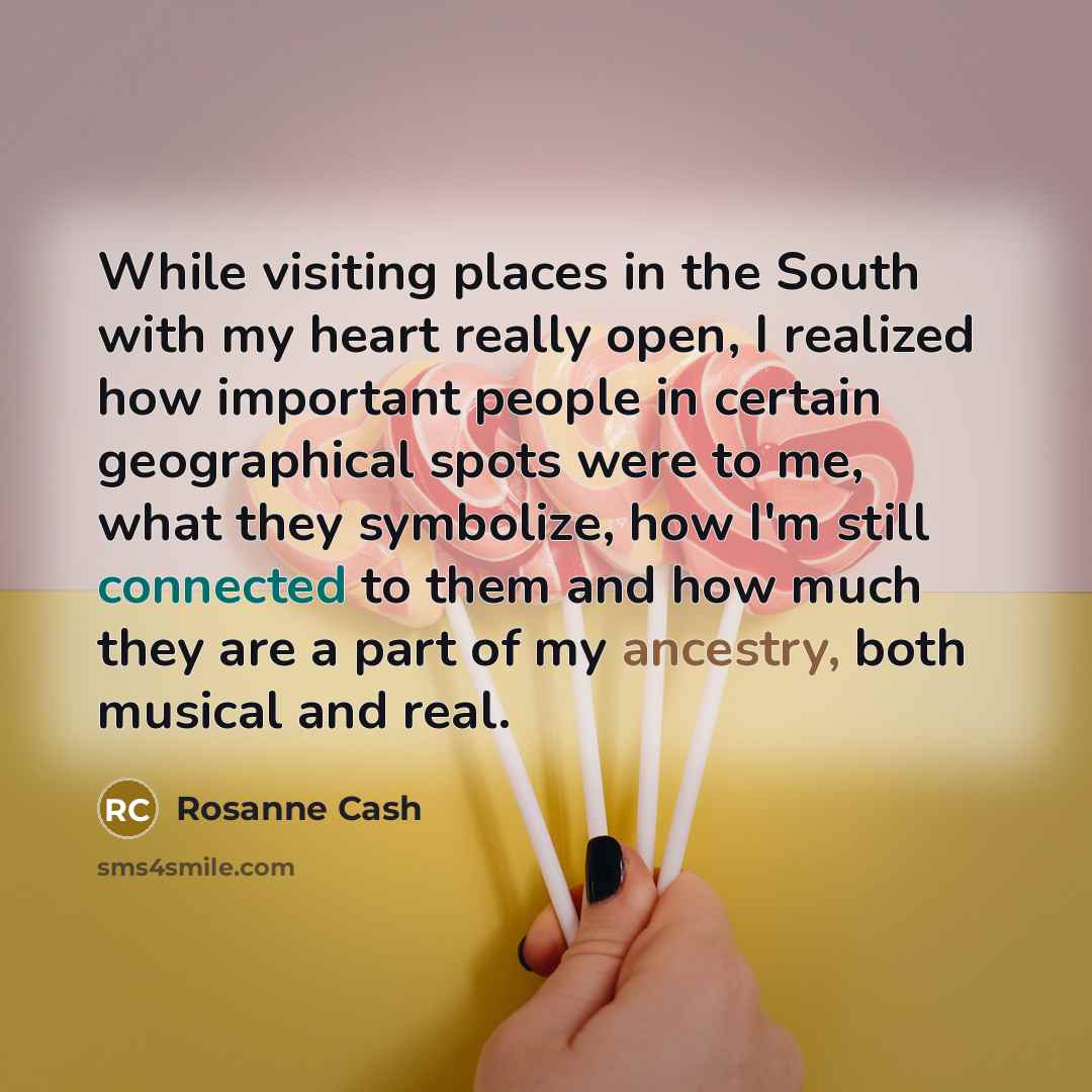 “While visiting places in the South with my heart really open, I realized how important people in certain geographical spots were to me, what they symbolize, how I'm still connected to them and how much they are a part of my ancestry, both musical and real.” quote by Rosanne Cash
