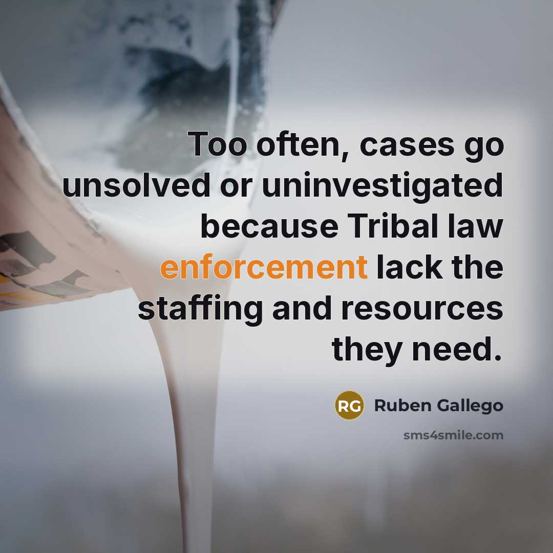 “Too often, cases go unsolved or uninvestigated because Tribal law enforcement lack the staffing and resources they need.” quote by Ruben Gallego