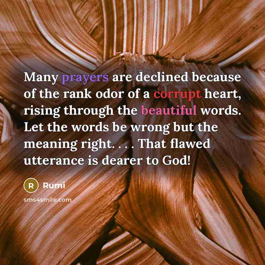 “Many prayers are declined because of the rank odor of a corrupt heart, rising through the beautiful words. Let the words be wrong but the meaning right. . . . That flawed utterance is dearer to God!” quote by Rumi