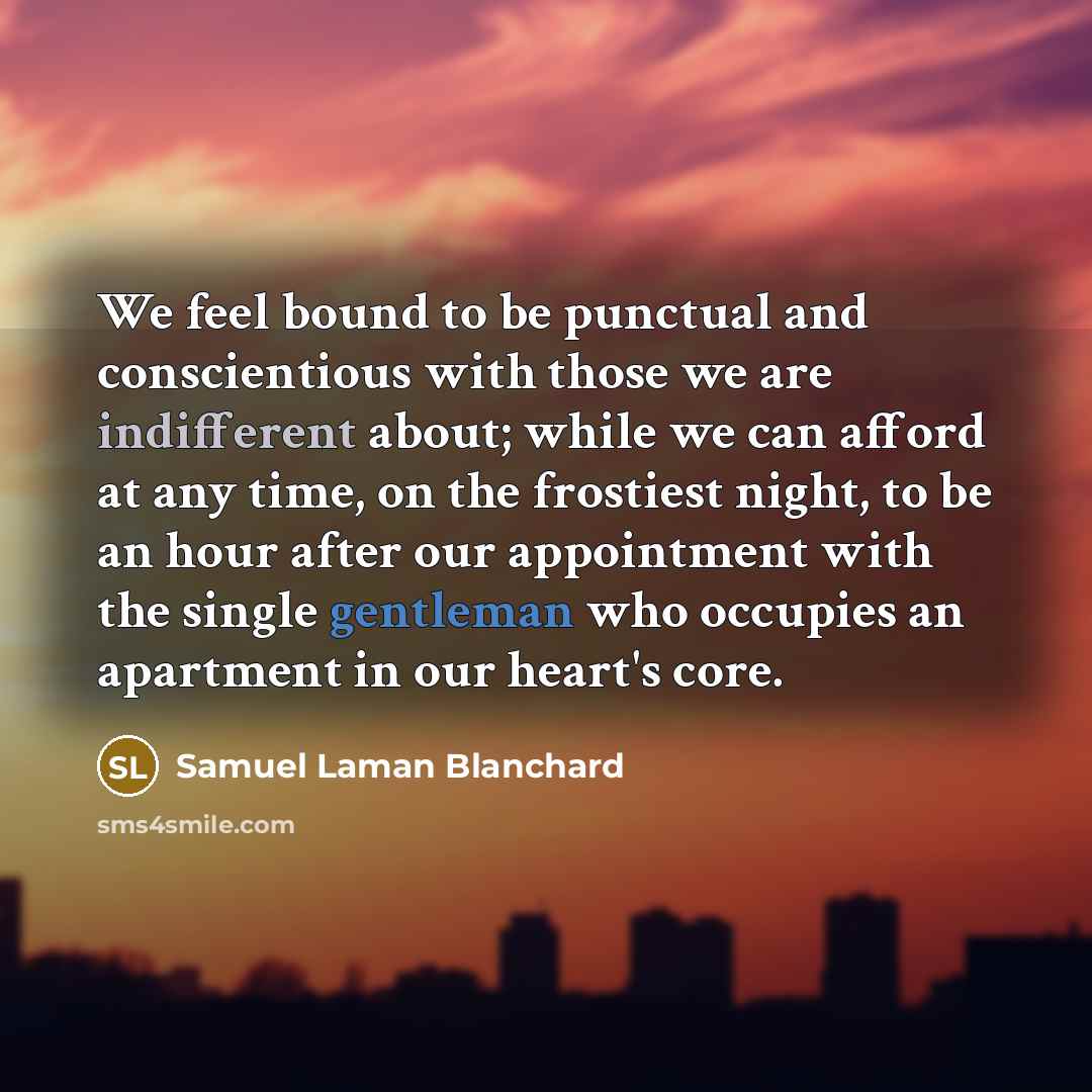 “We feel bound to be punctual and conscientious with those we are indifferent about; while we can afford at any time, on the frostiest night, to be an hour after our appointment with the single gentleman who occupies an apartment in our heart's core.” quote by Samuel Laman Blanchard