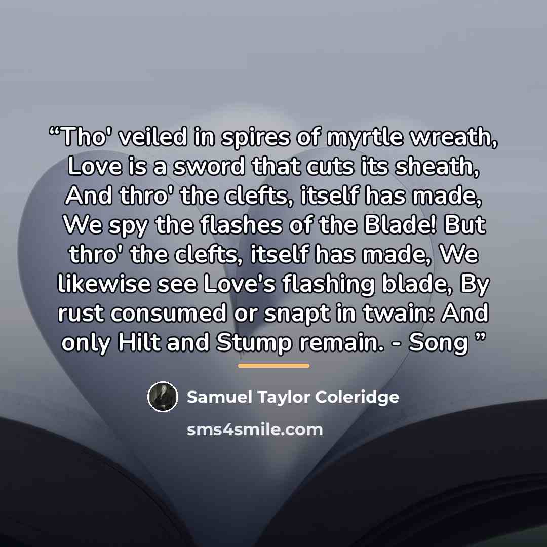 “Tho' veiled in spires of myrtle wreath, Love is a sword that cuts its sheath, And thro' the clefts, itself has made, We spy the flashes of the Blade! But thro' the clefts, itself has made, We likewise see Love's flashing blade, By rust consumed or snapt in twain: And only Hilt and Stump remain…” quote by Samuel Taylor Coleridge