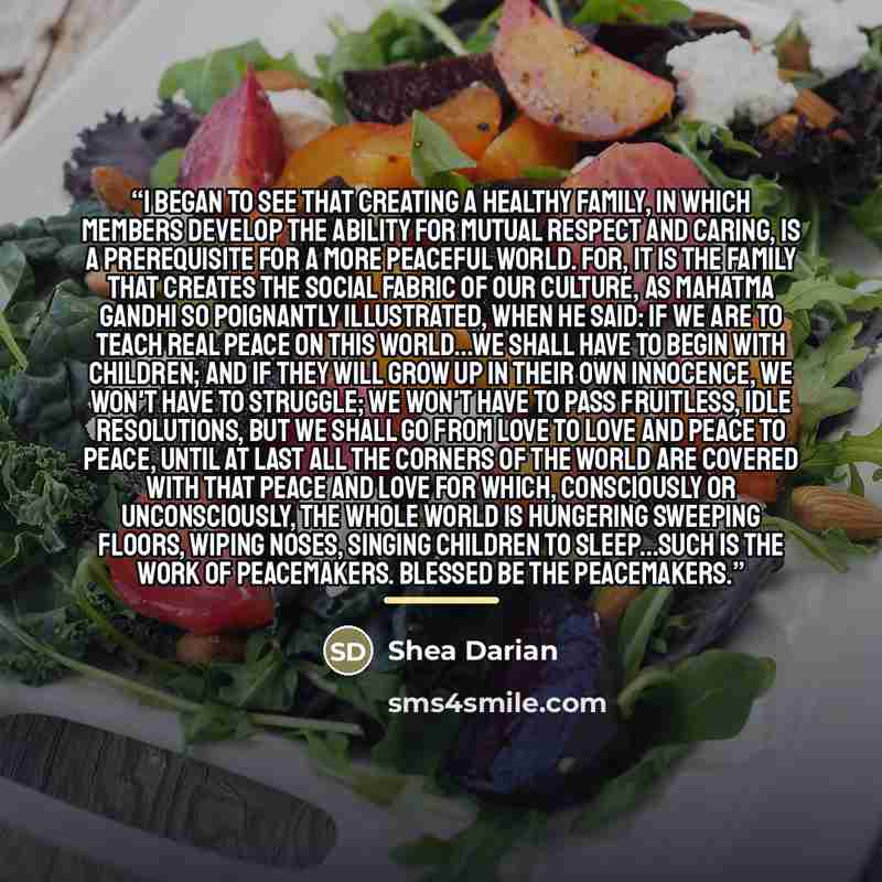 “I began to see that creating a healthy family, in which members develop the ability for mutual respect and caring, is a prerequisite for a more peaceful world. For, it is the family that creates the social fabric of our culture, as Mahatma Gandhi so poignantly illustrated, when he said: If we are…” quote by Shea Darian