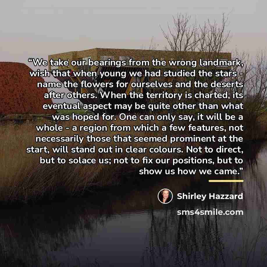 “We take our bearings from the wrong landmark, wish that when young we had studied the stars - name the flowers for ourselves and the deserts after others. When the territory is charted, its eventual aspect may be quite other than what was hoped for. One can only say, it will be a whole - a region…” quote by Shirley Hazzard