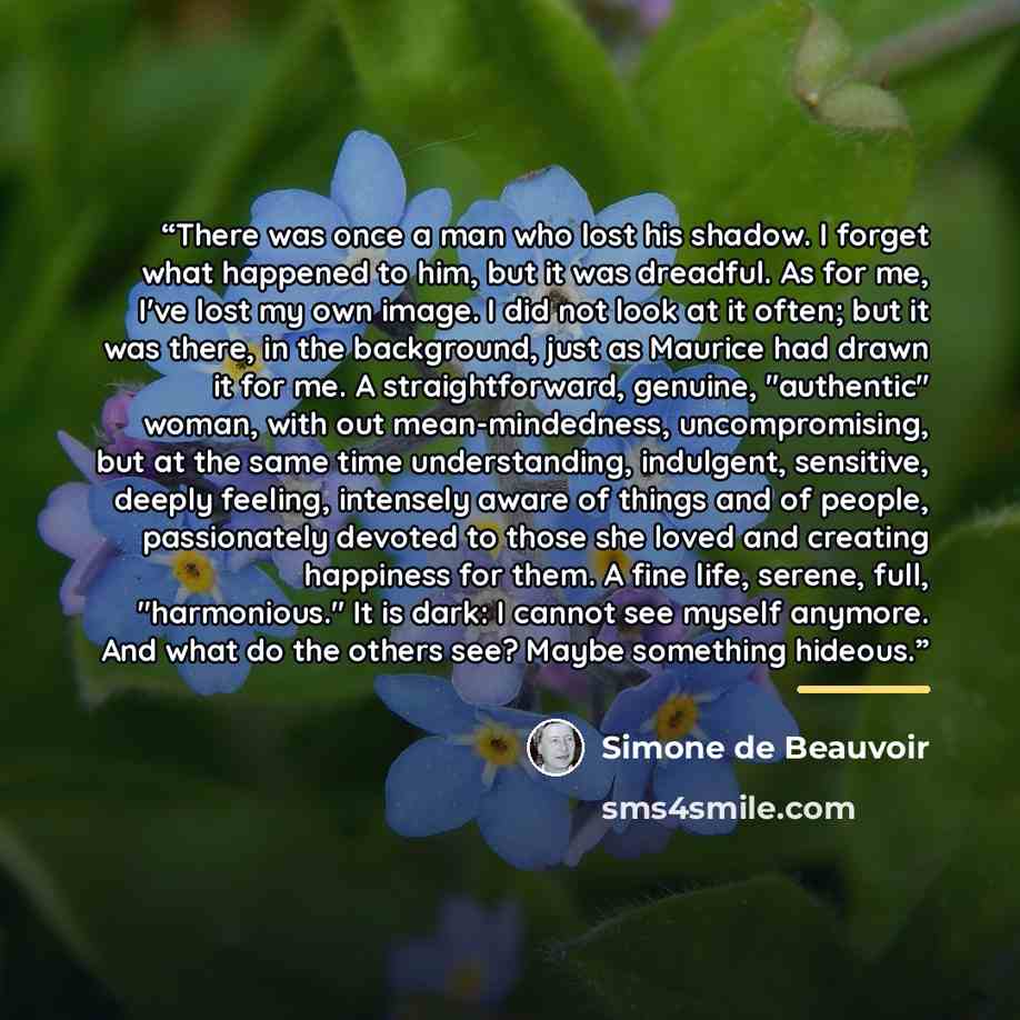 “There was once a man who lost his shadow. I forget what happened to him, but it was dreadful. As for me, I've lost my own image. I did not look at it often; but it was there, in the background, just as Maurice had drawn it for me. A straightforward, genuine, "authentic" woman, with out…” quote by Simone de Beauvoir