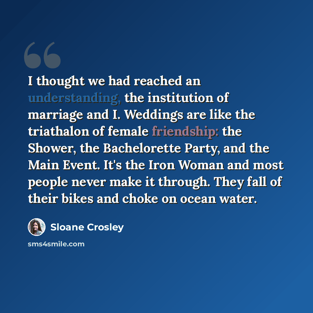 “I thought we had reached an understanding, the institution of marriage and I. Weddings are like the triathalon of female friendship: the Shower, the Bachelorette Party, and the Main Event. It's the Iron Woman and most people never make it through. They fall of their bikes and choke on ocean water.” quote by Sloane Crosley