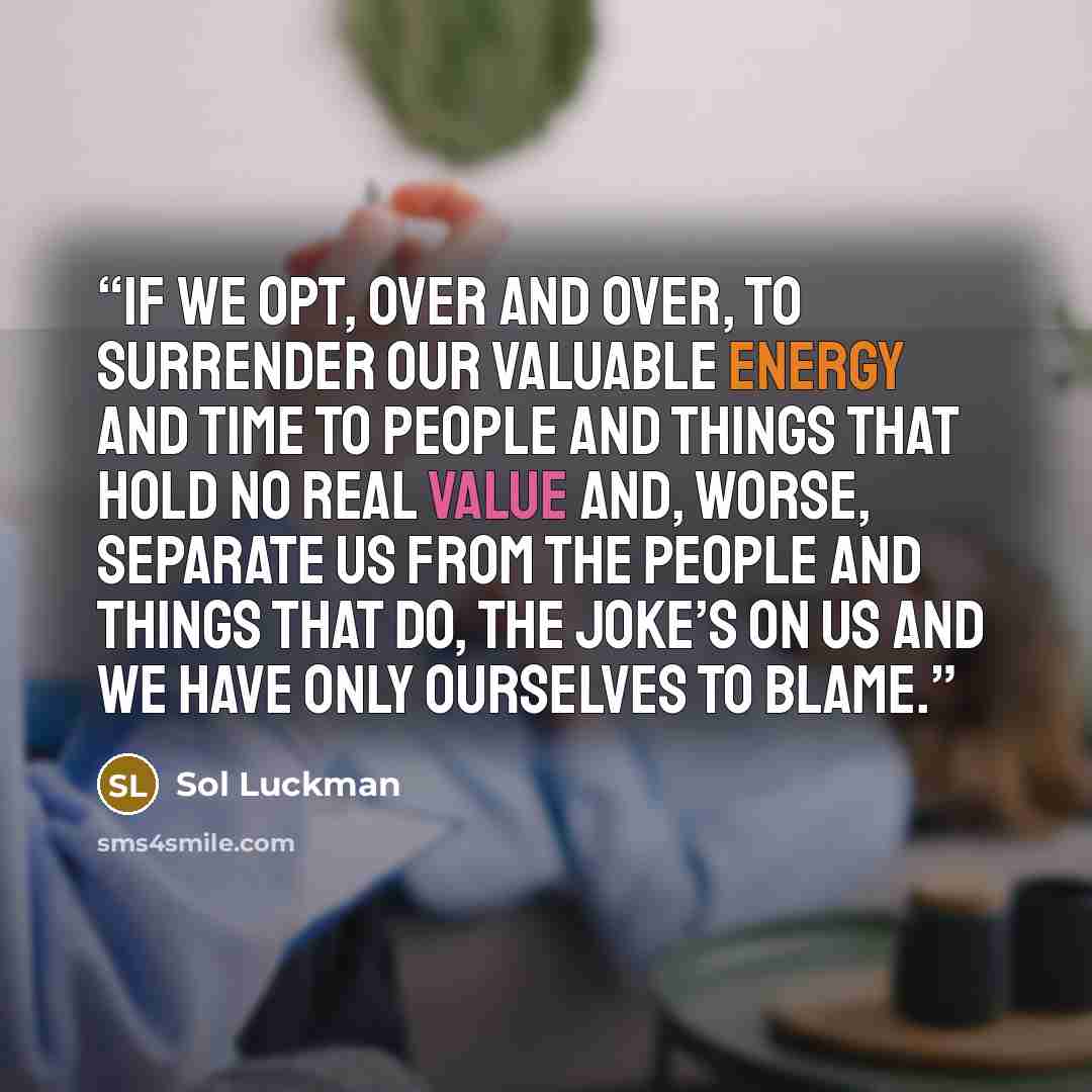 “If we opt, over and over, to surrender our valuable energy and time to people and things that hold no real value and, worse, separate us from the people and things that do, the joke’s on us and we have only ourselves to blame.” quote by Sol Luckman