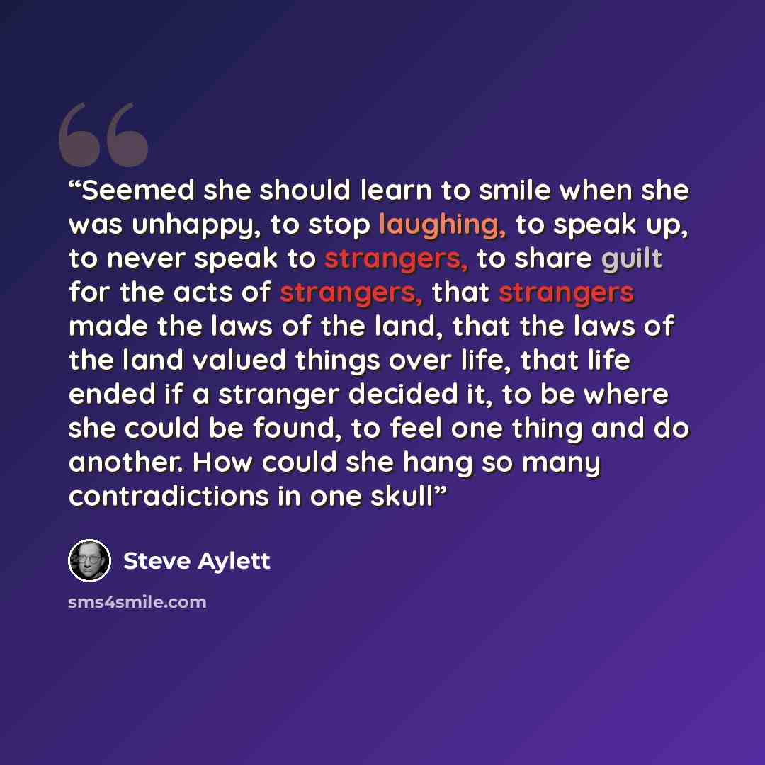 “Seemed she should learn to smile when she was unhappy, to stop laughing, to speak up, to never speak to strangers, to share guilt for the acts of strangers, that strangers made the laws of the land, that the laws of the land valued things over life, that life ended if a stranger decided it, to be…” quote by Steve Aylett