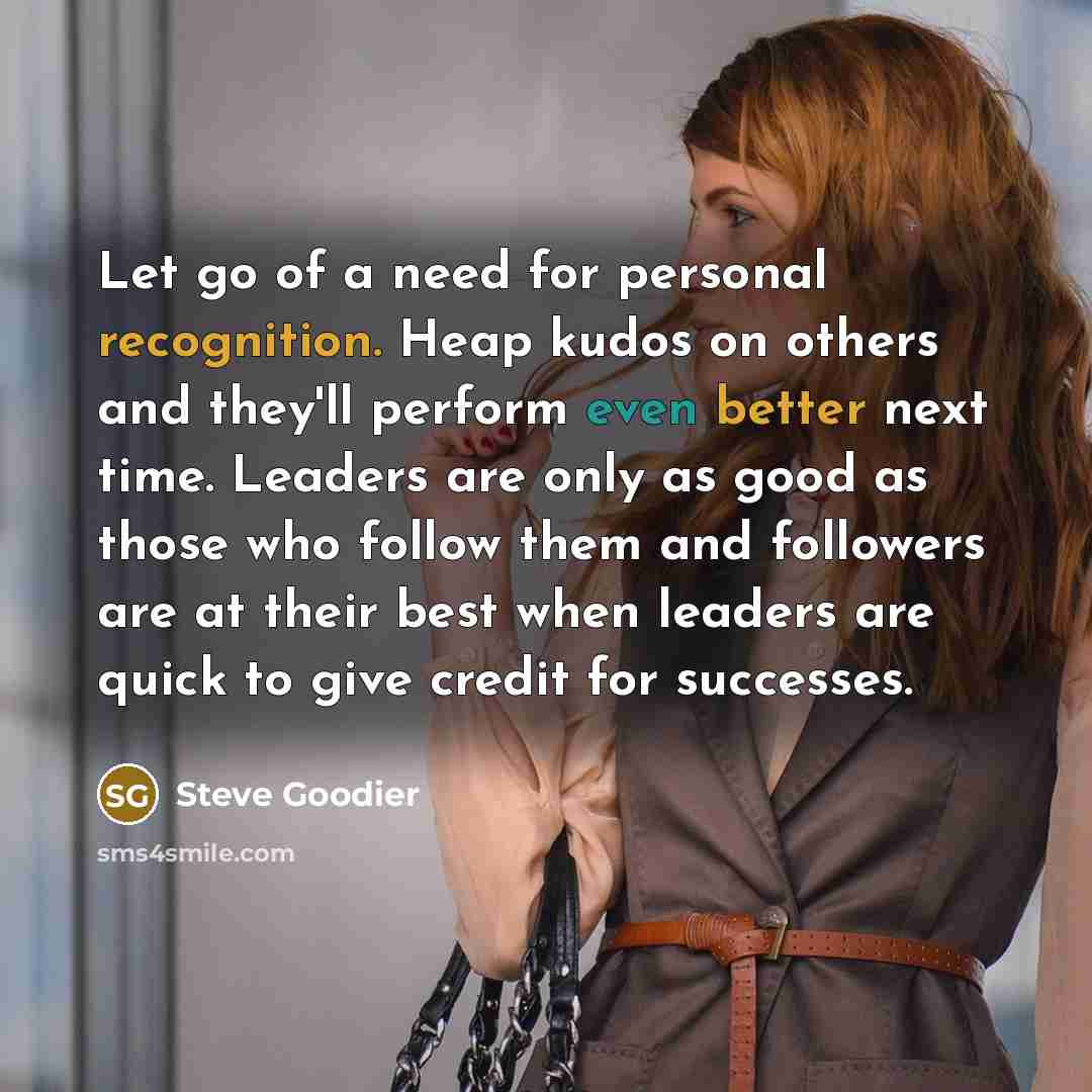 “Let go of a need for personal recognition. Heap kudos on others and they'll perform even better next time. Leaders are only as good as those who follow them and followers are at their best when leaders are quick to give credit for successes.” quote by Steve Goodier