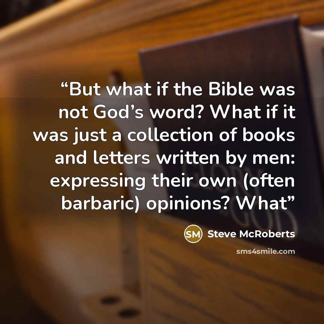 “But what if the Bible was not God’s word? What if it was just a collection of books and letters written by men: expressing their own (often barbaric) opinions? What” quote by Steve McRoberts
