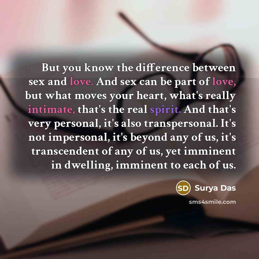 “But you know the difference between sex and love. And sex can be part of love, but what moves your heart, what's really intimate, that's the real spirit. And that's very personal, it's also transpersonal. It's not impersonal, it's beyond any of us, it's transcendent of any of us, yet imminent in…” quote by Surya Das