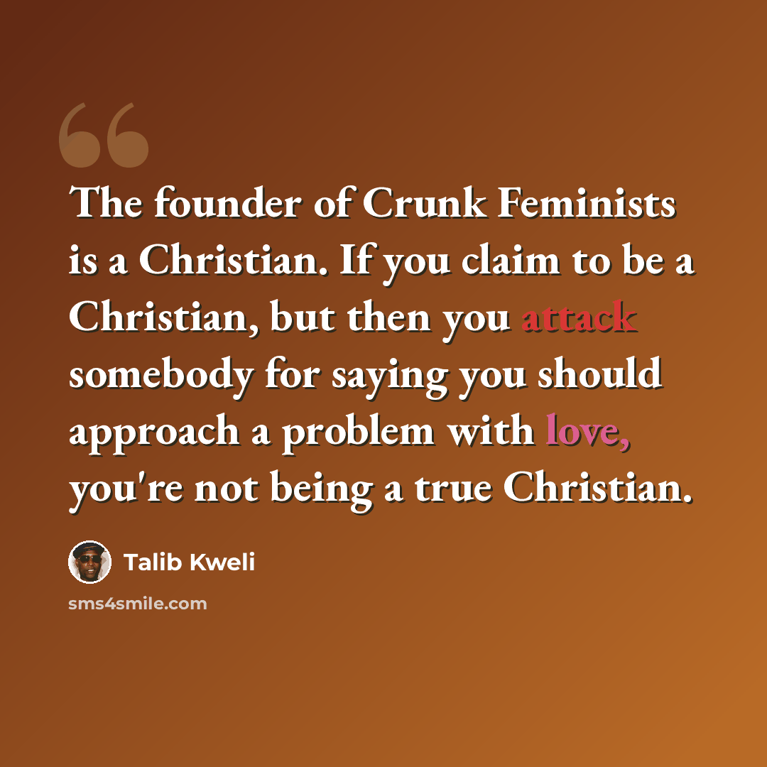 “The founder of Crunk Feminists is a Christian. If you claim to be a Christian, but then you attack somebody for saying you should approach a problem with love, you're not being a true Christian.” quote by Talib Kweli