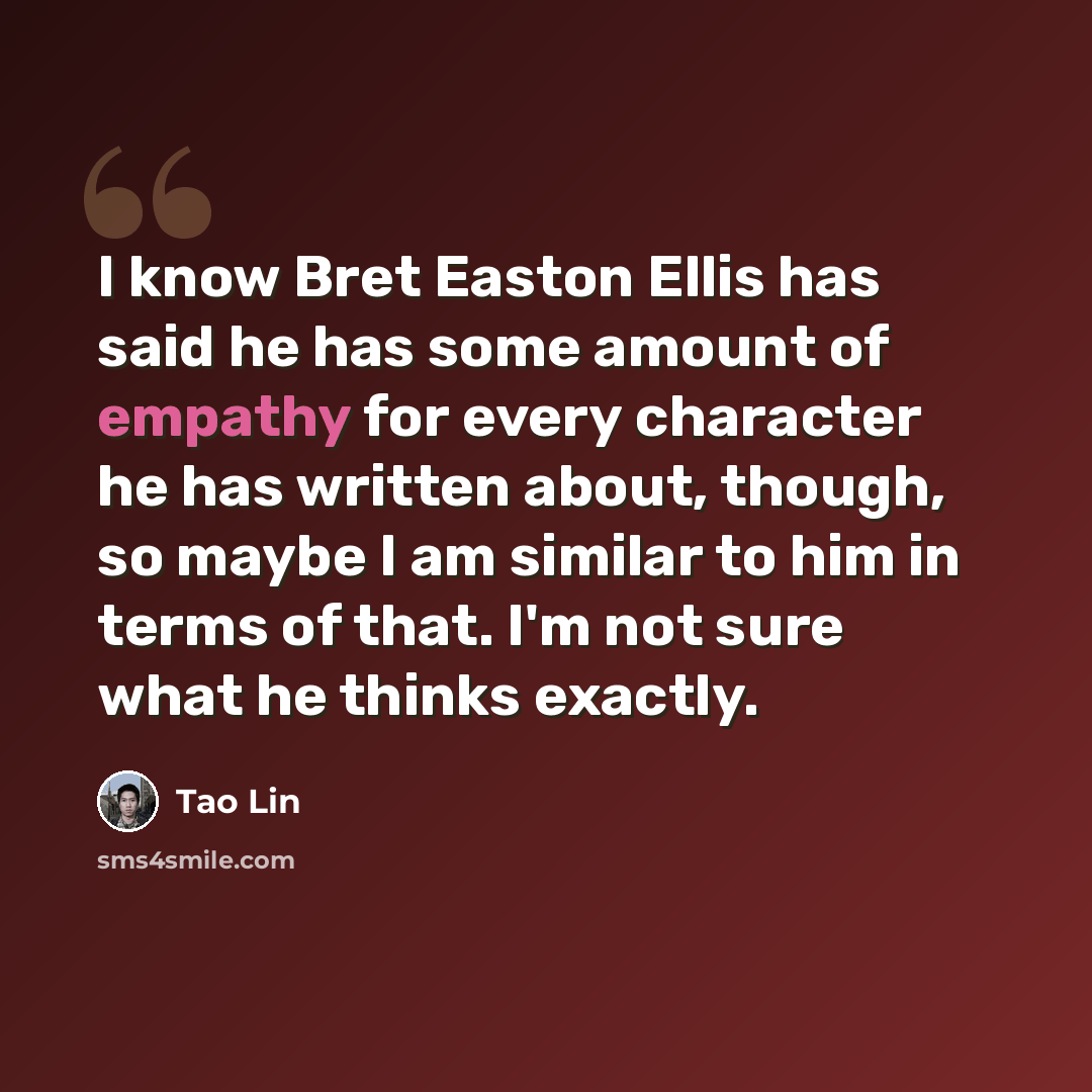 “I know Bret Easton Ellis has said he has some amount of empathy for every character he has written about, though, so maybe I am similar to him in terms of that. I'm not sure what he thinks exactly.” quote by Tao Lin