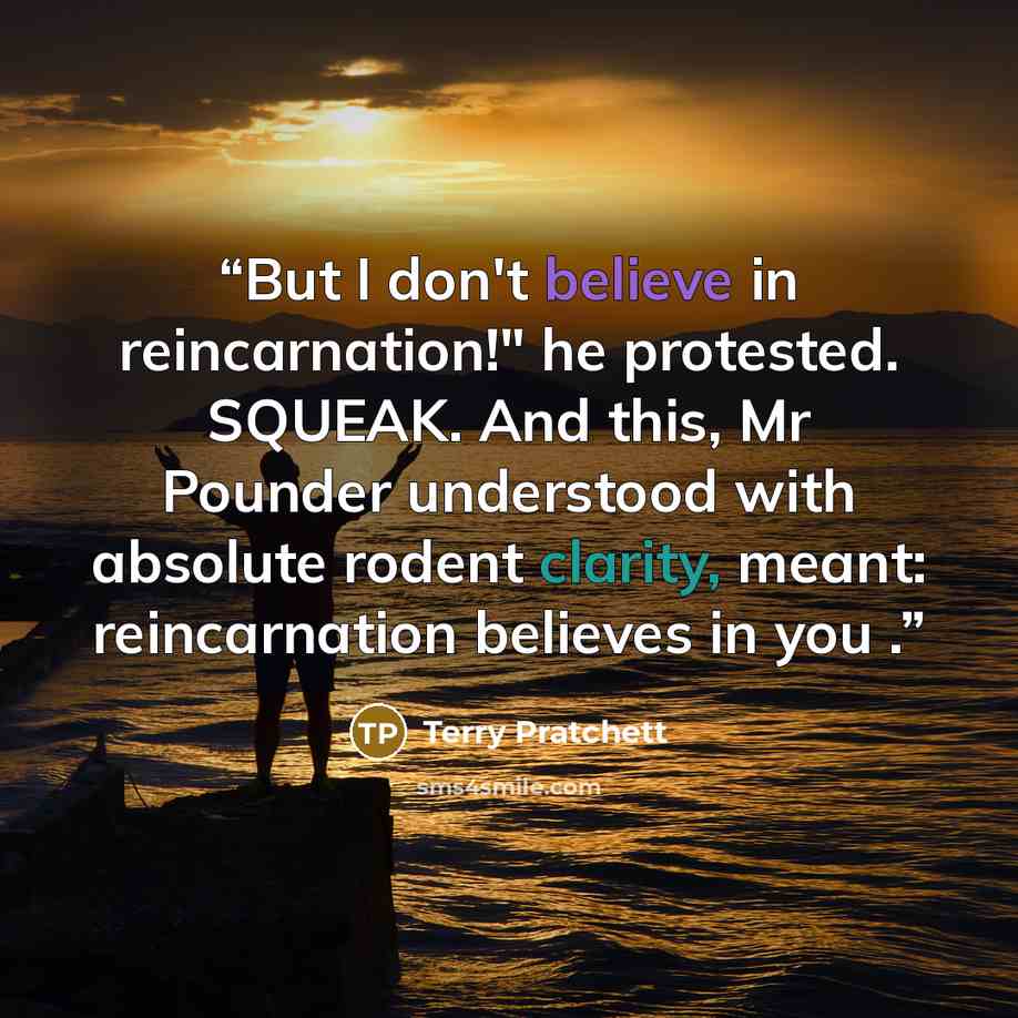 “But I don't believe in reincarnation!" he protested. SQUEAK. And this, Mr Pounder understood with absolute rodent clarity, meant: reincarnation believes in you .” quote by Terry Pratchett