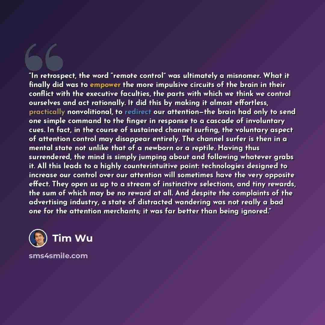 “In retrospect, the word “remote control” was ultimately a misnomer. What it finally did was to empower the more impulsive circuits of the brain in their conflict with the executive faculties, the parts with which we think we control ourselves and act rationally. It did this by making it almost…” quote by tim wu