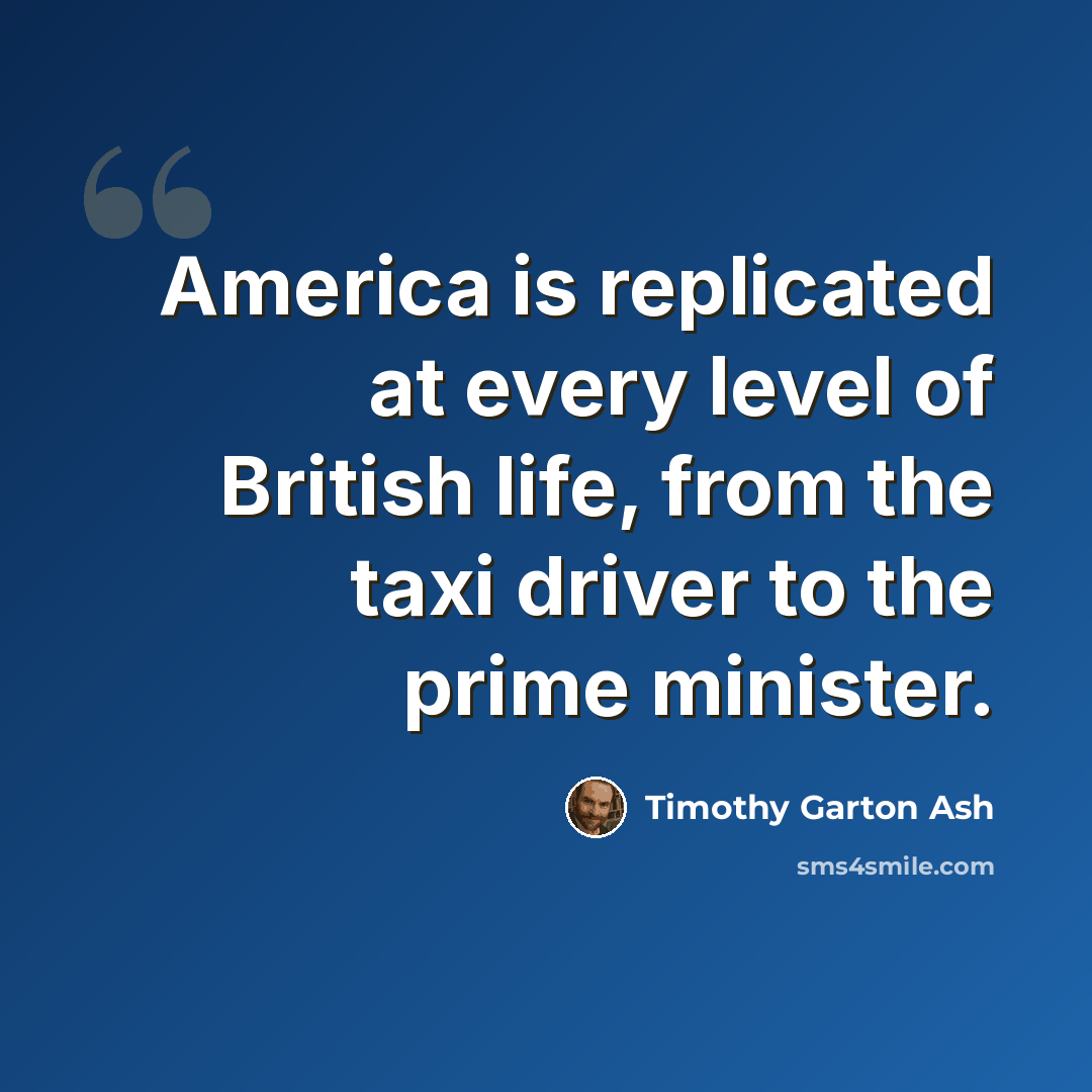 “America is replicated at every level of British life, from the taxi driver to the prime minister.” quote by Timothy Garton Ash