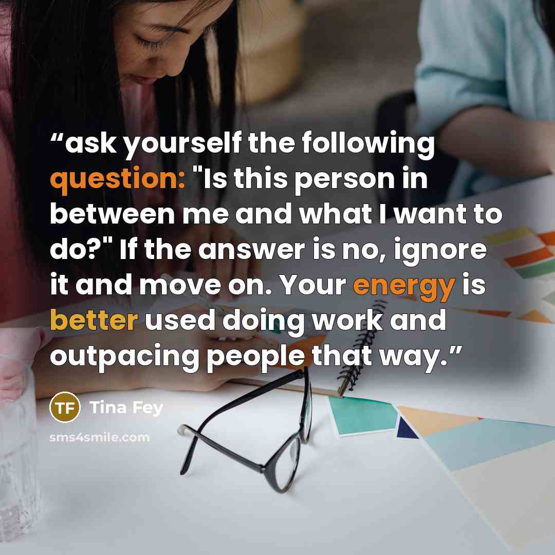 “ask yourself the following question: "Is this person in between me and what I want to do?" If the answer is no, ignore it and move on. Your energy is better used doing work and outpacing people that way.” quote by Tina Fey