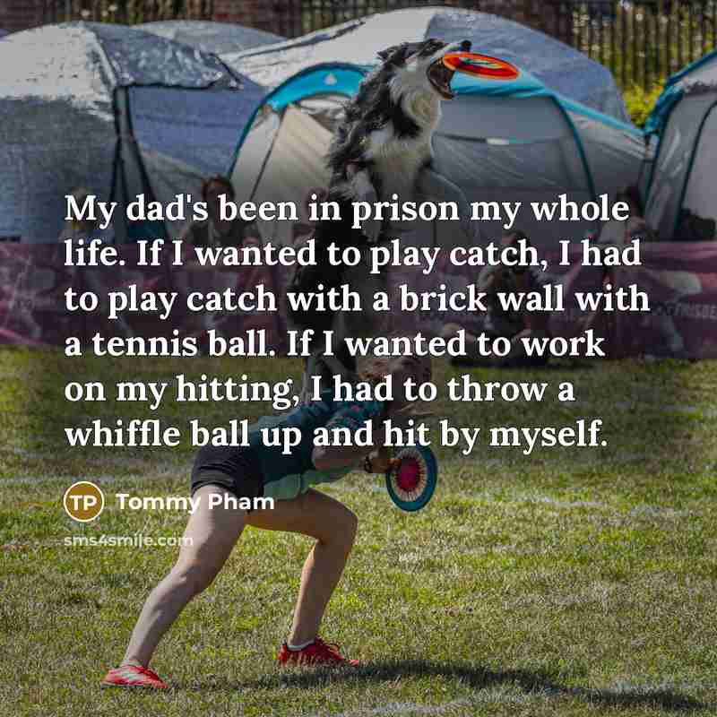 “My dad's been in prison my whole life. If I wanted to play catch, I had to play catch with a brick wall with a tennis ball. If I wanted to work on my hitting, I had to throw a whiffle ball up and hit by myself.” quote by Tommy Pham