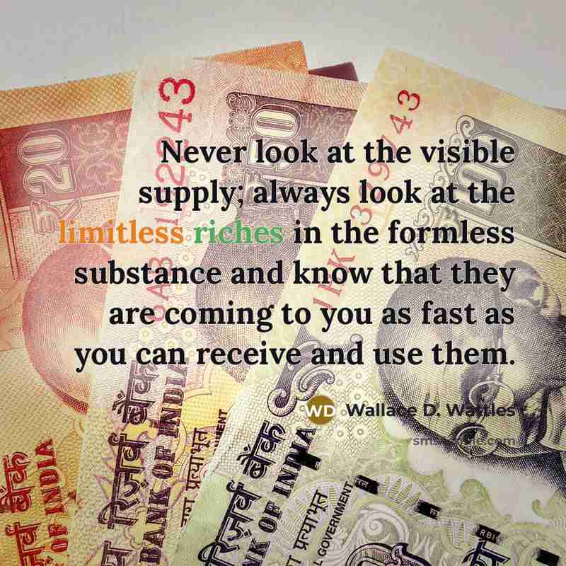 “Never look at the visible supply; always look at the limitless riches in the formless substance and know that they are coming to you as fast as you can receive and use them.” quote by Wallace D. Wattles