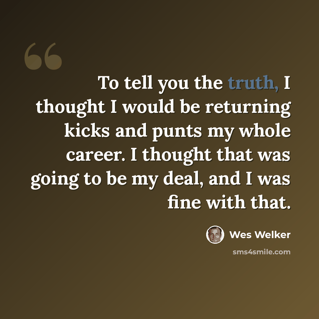 “To tell you the truth, I thought I would be returning kicks and punts my whole career. I thought that was going to be my deal, and I was fine with that.” quote by Wes Welker