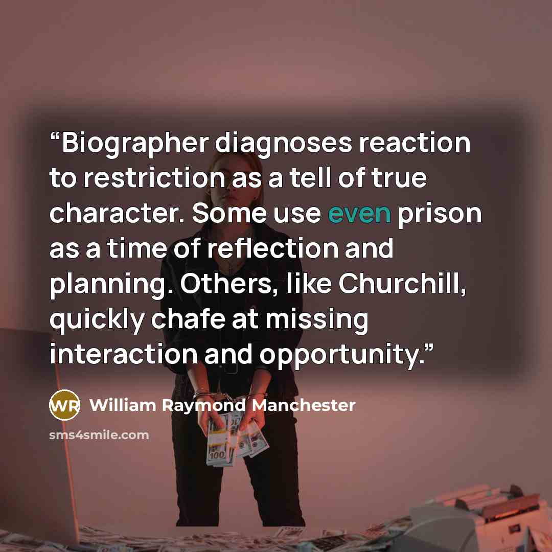 “Biographer diagnoses reaction to restriction as a tell of true character. Some use even prison as a time of reflection and planning. Others, like Churchill, quickly chafe at missing interaction and opportunity.” quote by William Raymond Manchester