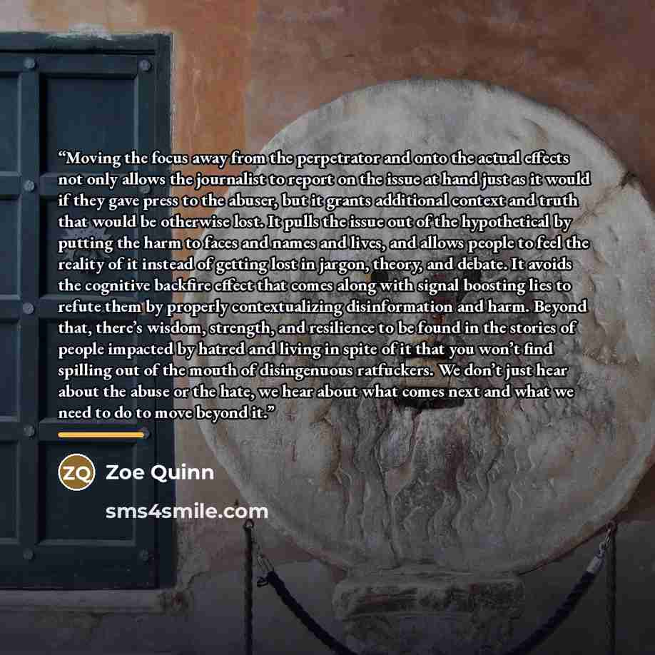 “Moving the focus away from the perpetrator and onto the actual effects not only allows the journalist to report on the issue at hand just as it would if they gave press to the abuser, but it grants additional context and truth that would be otherwise lost. It pulls the issue out of the…” quote by Zoe Quinn