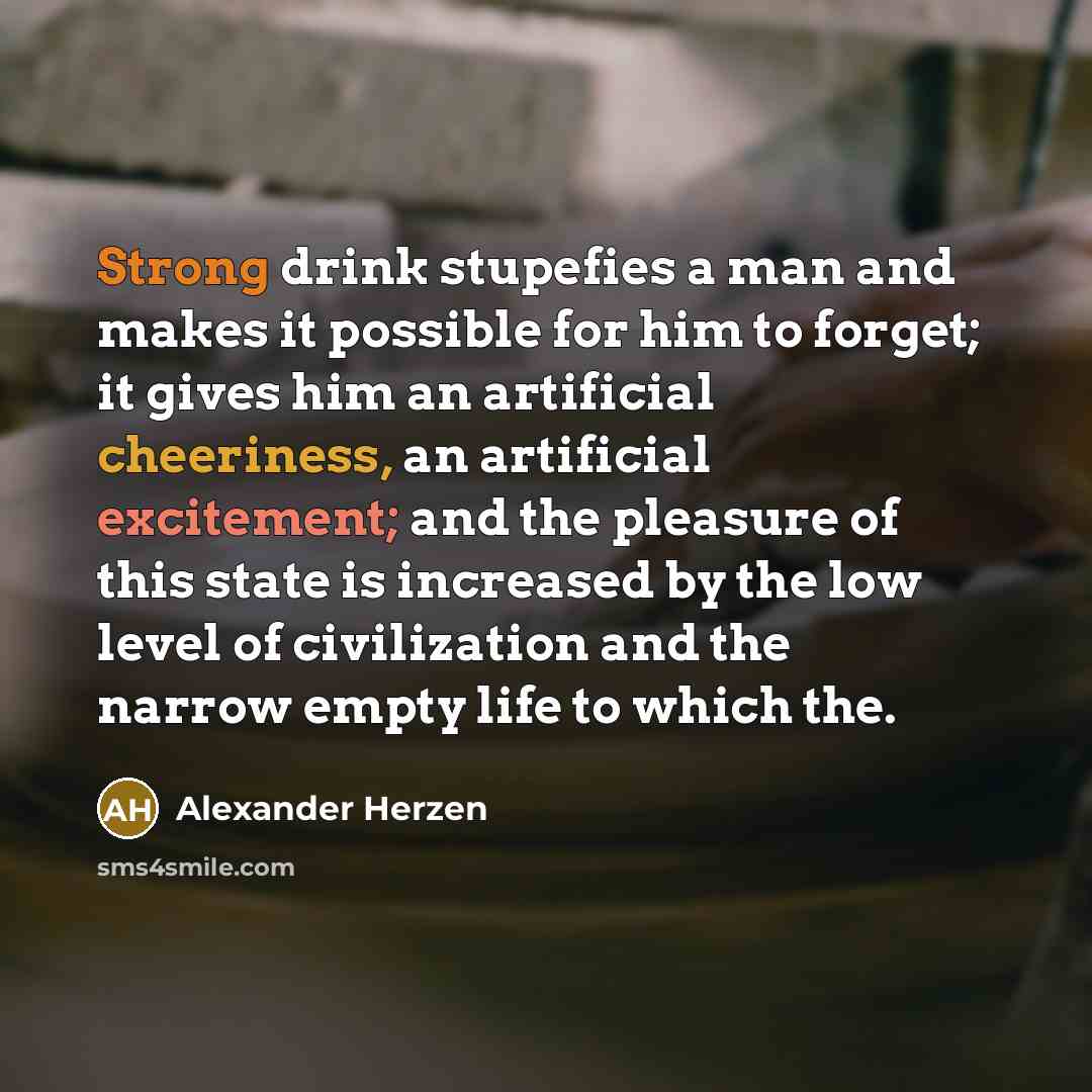 “Strong drink stupefies a man and makes it possible for him to forget; it gives him an artificial cheeriness, an artificial excitement; and the pleasure of this state is increased by the low level of civilization and the narrow empty life to which the.” quote by Alexander Herzen