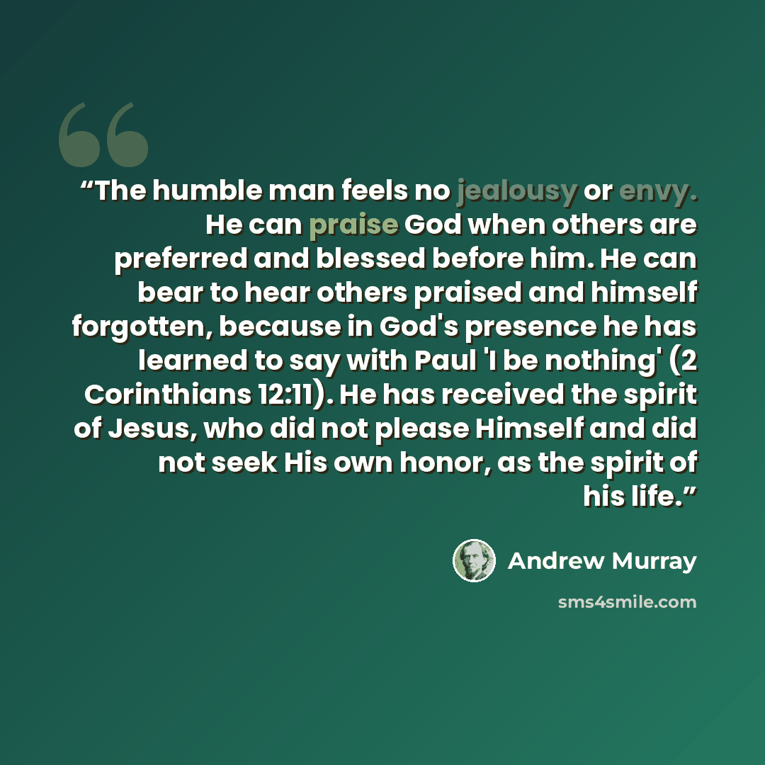 “The humble man feels no jealousy or envy. He can praise God when others are preferred and blessed before him. He can bear to hear others praised and himself forgotten, because in God's presence he has learned to say with Paul 'I be nothing' (2 Corinthians 12:11). He has received the spirit of…” quote by Andrew Murray