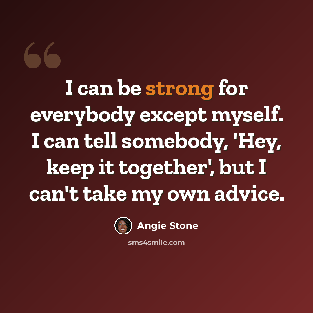 “I can be strong for everybody except myself. I can tell somebody, 'Hey, keep it together', but I can't take my own advice.” quote by Angie Stone