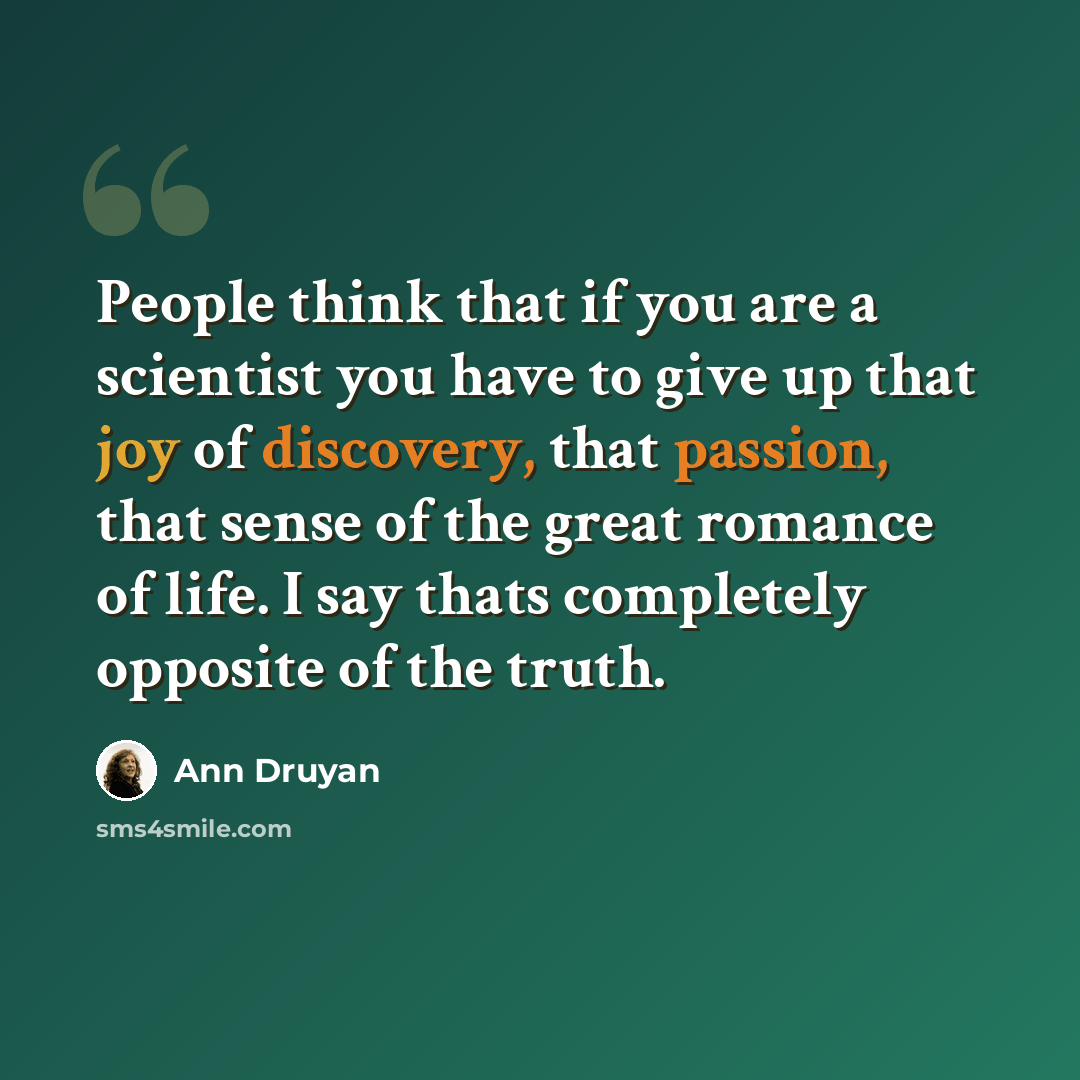 “People think that if you are a scientist you have to give up that joy of discovery, that passion, that sense of the great romance of life. I say thats completely opposite of the truth.” quote by Ann Druyan