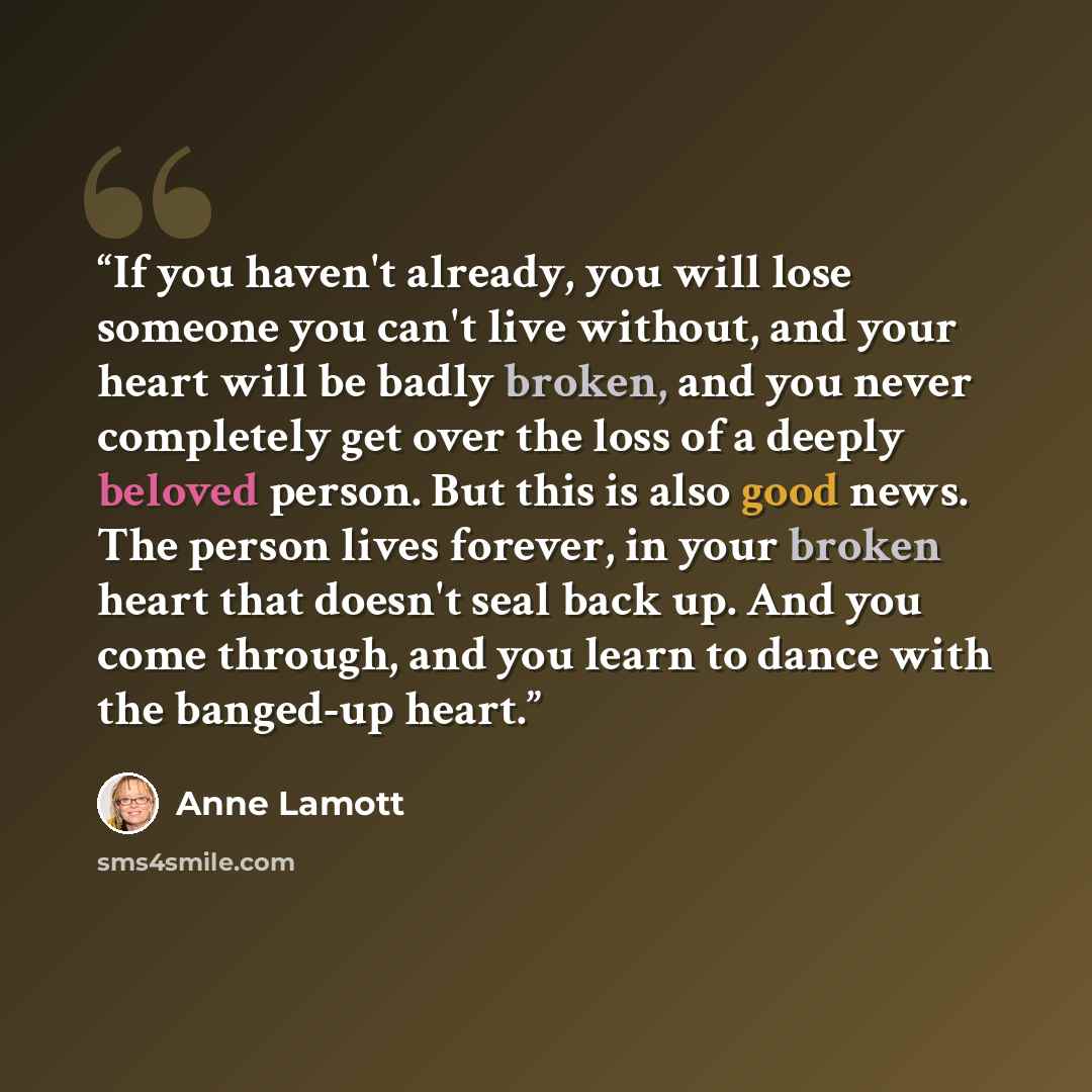 “If you haven't already, you will lose someone you can't live without, and your heart will be badly broken, and you never completely get over the loss of a deeply beloved person. But this is also good news. The person lives forever, in your broken heart that doesn't seal back up. And you come…” quote by Anne Lamott