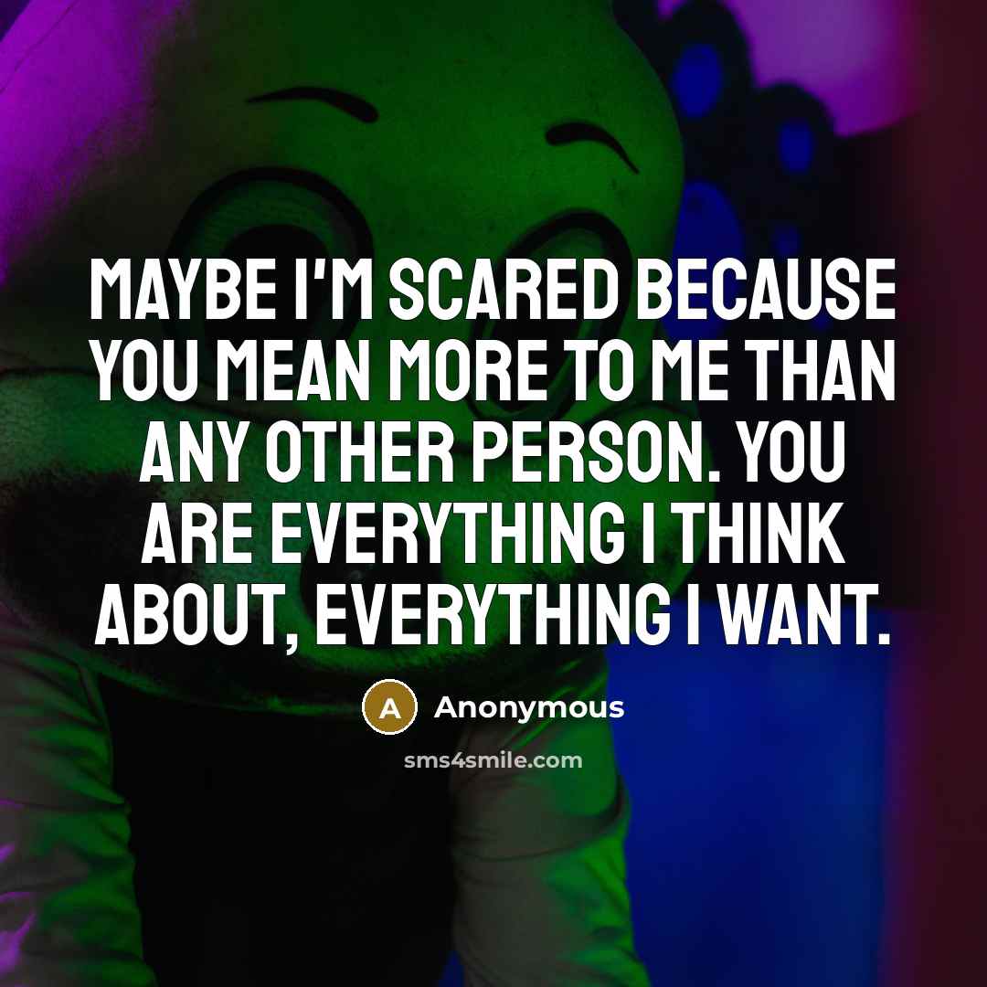 “Maybe I'm scared because you mean more to me than any other person. You are everything I think about, everything I want.” quote by Anonymous