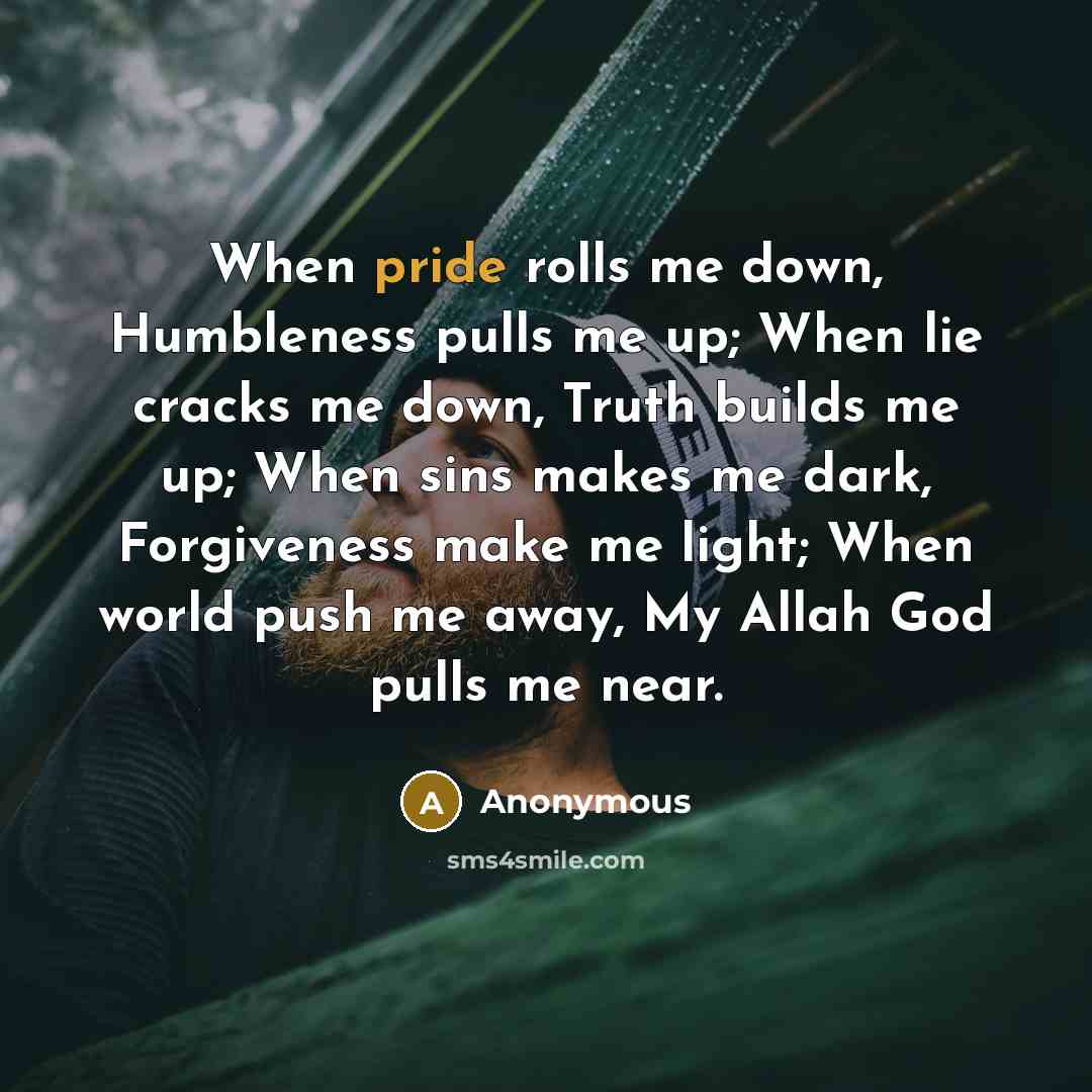 “When pride rolls me down, Humbleness pulls me up; When lie cracks me down, Truth builds me up; When sins makes me dark, Forgiveness make me light; When world push me away, My Allah God pulls me near.” quote by Anonymous